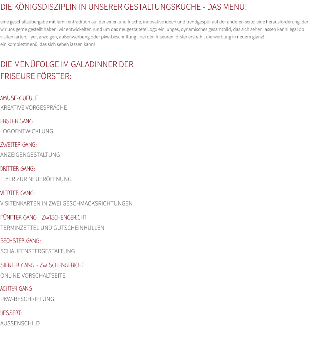 DIE KÖNIGSDISZIPLIN IN UNSERER GESTALTUNGSKÜCHE - DAS MENÜ! eine geschäftsübergabe mit familientradition auf der einen und frische, innovative ideen und trendgespür auf der anderen seite: eine herausforderung, der wir uns gerne gestellt haben. wir entwickelten rund um das neugestaltete Logo ein junges, dynamisches gesamtbild, das sich sehen lassen kann! egal ob visitenkarten, flyer, anzeigen, außenwerbung oder pkw-beschriftung - bei den friseuren förster erstrahlt die werbung in neuem glanz! ein komplettmenü, das sich sehen lassen kann!  DIE MENÜFOLGE IM GALADINNER DER  FRISEURE FÖRSTER:  AMUSE-GUEULE: KREATIVE VORGESPRÄCHE ERSTER GANG:  LOGOENTWICKLUNG ZWEITER GANG:  ANZEIGENGESTALTUNG DRITTER GANG:  FLYER ZUR NEUERÖFFNUNG VIERTER GANG:  VISITENKARTEN IN ZWEI GESCHMACKSRICHTUNGEN FÜNFTER GANG - ZWISCHENGERICHT:  TERMINZETTEL UND GUTSCHEINHÜLLEN SECHSTER GANG:  SCHAUFENSTERGESTALTUNG SIEBTER GANG - ZWISCHENGERICHT:  ONLINE-VORSCHALTSEITE Achter GANG:  PKW-BESCHRIFTUNG DESSERT:  AUSSENSCHILD 