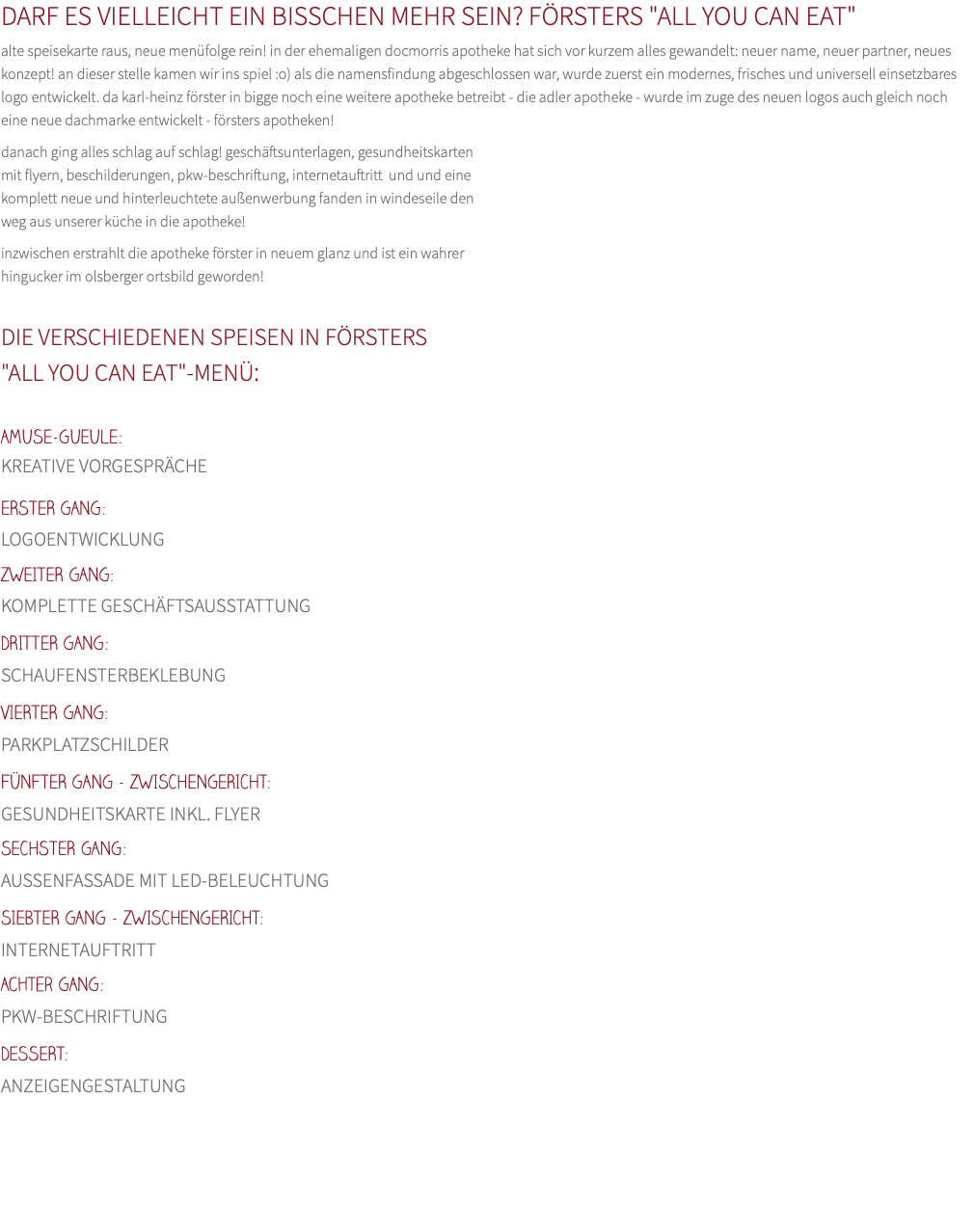 DARF ES VIELLEICHT EIN BISSCHEN MEHR SEIN? FÖRSTERS "ALL YOU CAN EAT" alte speisekarte raus, neue menüfolge rein! in der ehemaligen docmorris apotheke hat sich vor kurzem alles gewandelt: neuer name, neuer partner, neues konzept! an dieser stelle kamen wir ins spiel :o) als die namensfindung abgeschlossen war, wurde zuerst ein modernes, frisches und universell einsetzbares logo entwickelt. da karl-heinz förster in bigge noch eine weitere apotheke betreibt - die adler apotheke - wurde im zuge des neuen logos auch gleich noch eine neue dachmarke entwickelt - försters apotheken! danach ging alles schlag auf schlag! geschäftsunterlagen, gesundheitskarten mit flyern, beschilderungen, pkw-beschriftung, internetauftritt und und eine  komplett neue und hinterleuchtete außenwerbung fanden in windeseile den  weg aus unserer küche in die apotheke! inzwischen erstrahlt die apotheke förster in neuem glanz und ist ein wahrer  hingucker im olsberger ortsbild geworden!  DIE VERSCHIEDENEN SPEISEN IN FÖRSTERS "ALL YOU CAN EAT"-MENÜ:  AMUSE-GUEULE: KREATIVE VORGESPRÄCHE ERSTER GANG:  LOGOENTWICKLUNG ZWEITER GANG:  KOMPLETTE GESCHÄFTSAUSSTATTUNG DRITTER GANG:  SCHAUFENSTERBEKLEBUNG VIERTER GANG:  PARKPLATZSCHILDER FÜNFTER GANG - ZWISCHENGERICHT:  GESUNDHEITSKARTE INKL. FLYER SECHSTER GANG:  AUSSENFASSADE MIT LED-BELEUCHTUNG SIEBTER GANG - ZWISCHENGERICHT:  INTERNETAUFTRITT Achter GANG:  PKW-BESCHRIFTUNG DESSERT:  ANZEIGENGESTALTUNG 