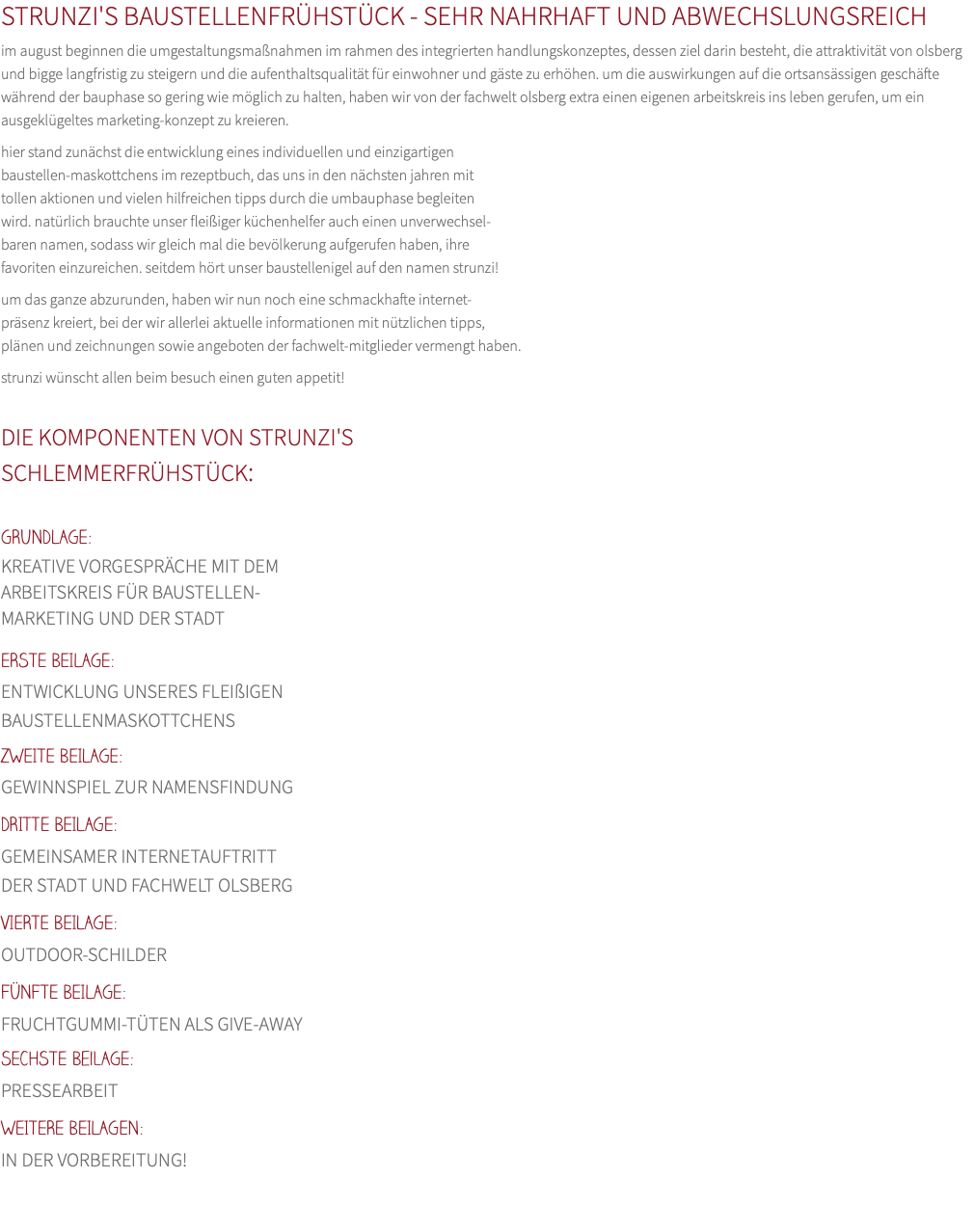 STRUNZI'S BAUSTELLENFRÜHSTÜCK - SEHR NAHRHAFT UND ABWECHSLUNGSREICH im august beginnen die umgestaltungsmaßnahmen im rahmen des integrierten handlungskonzeptes, dessen ziel darin besteht, die attraktivität von olsberg und bigge langfristig zu steigern und die aufenthaltsqualität für einwohner und gäste zu erhöhen. um die auswirkungen auf die ortsansässigen geschäfte während der bauphase so gering wie möglich zu halten, haben wir von der fachwelt olsberg extra einen eigenen arbeitskreis ins leben gerufen, um ein ausgeklügeltes marketing-konzept zu kreieren. hier stand zunächst die entwicklung eines individuellen und einzigartigen  baustellen-maskottchens im rezeptbuch, das uns in den nächsten jahren mit  tollen aktionen und vielen hilfreichen tipps durch die umbauphase begleiten wird. natürlich brauchte unser fleißiger küchenhelfer auch einen unverwechsel- baren namen, sodass wir gleich mal die bevölkerung aufgerufen haben, ihre  favoriten einzureichen. seitdem hört unser baustellenigel auf den namen strunzi! um das ganze abzurunden, haben wir nun noch eine schmackhafte internet- präsenz kreiert, bei der wir allerlei aktuelle informationen mit nützlichen tipps,  plänen und zeichnungen sowie angeboten der fachwelt-mitglieder vermengt haben. strunzi wünscht allen beim besuch einen guten appetit!  DIE KOMPONENTEN VON STRUNZI'S SCHLEMMERFRÜHSTÜCK:  GRUNDLAGE: KREATIVE VORGESPRÄCHE MIT DEM ARBEITSKREIS FÜR BAUSTELLEN- MARKETING UND DER STADT ERSTE BEILAGE:  ENTWICKLUNG UNSERES FLEIßIGEN BAUSTELLENMASKOTTCHENS ZWEITE BEILAGE:  GEWINNSPIEL ZUR NAMENSFINDUNG DRITTE BEILAGE:  GEMEINSAMER INTERNETAUFTRITT DER STADT UND FACHWELT OLSBERG VIERTE BEILAGE:  OUTDOOR-SCHILDER FÜNFTE BEILAGE:  FRUCHTGUMMI-TÜTEN ALS GIVE-AWAY SECHSTE BeilAGE:  PRESSEARBEIT WEITERE BEILAGEN:  IN DER VORBEREITUNG!